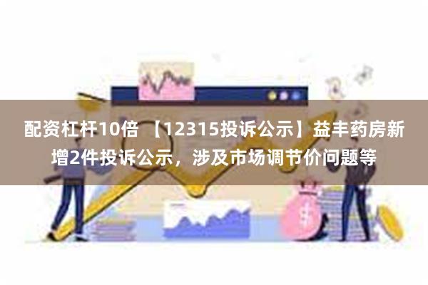 配资杠杆10倍 【12315投诉公示】益丰药房新增2件投诉公示，涉及市场调节价问题等