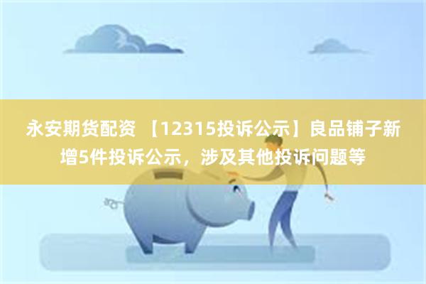 永安期货配资 【12315投诉公示】良品铺子新增5件投诉公示，涉及其他投诉问题等