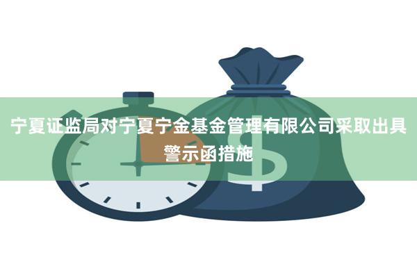 宁夏证监局对宁夏宁金基金管理有限公司采取出具警示函措施