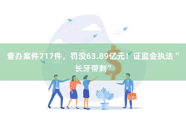 查办案件717件，罚没63.89亿元！证监会执法“长牙带刺”