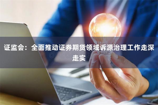 证监会：全面推动证券期货领域诉源治理工作走深走实