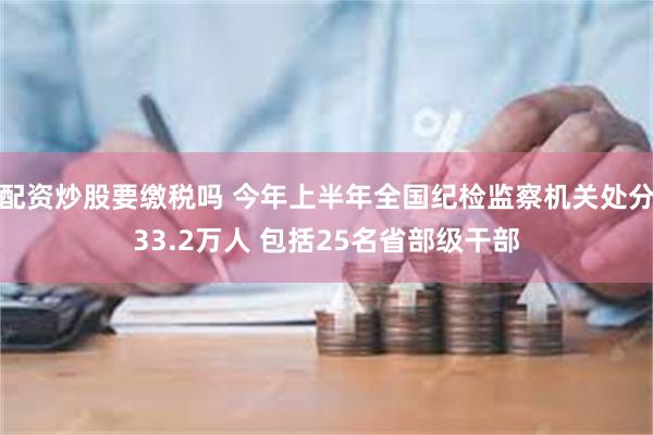 配资炒股要缴税吗 今年上半年全国纪检监察机关处分33.2万人 包括25名省部级干部