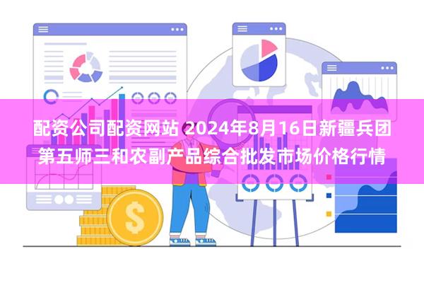 配资公司配资网站 2024年8月16日新疆兵团第五师三和农副产品综合批发市场价格行情