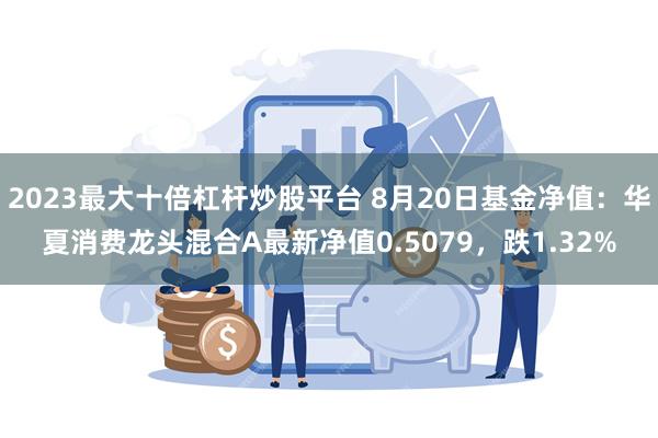 2023最大十倍杠杆炒股平台 8月20日基金净值：华夏消费龙头混合A最新净值0.5079，跌1.32%