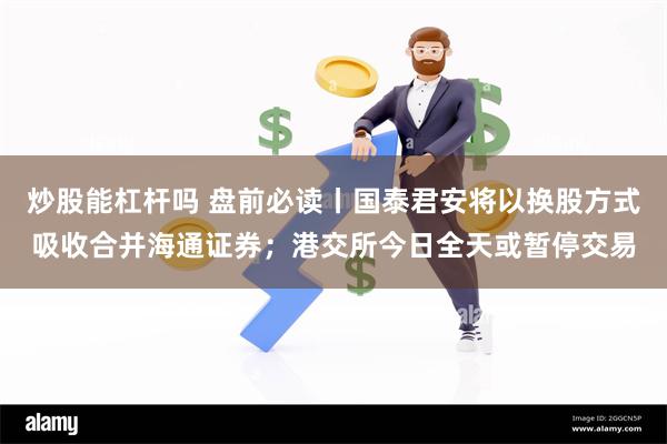 炒股能杠杆吗 盘前必读丨国泰君安将以换股方式吸收合并海通证券；港交所今日全天或暂停交易