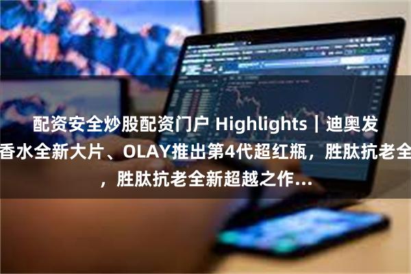 配资安全炒股配资门户 Highlights｜迪奥发布蕾哈娜真我香水全新大片、OLAY推出第4代超红瓶，胜肽抗老全新超越之作...