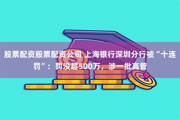 股票配资股票配资公司 上海银行深圳分行被“十连罚”：罚没超500万，涉一批高管