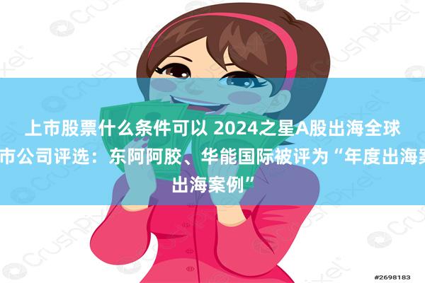 上市股票什么条件可以 2024之星A股出海全球化上市公司评选：东阿阿胶、华能国际被评为“年度出海案例”