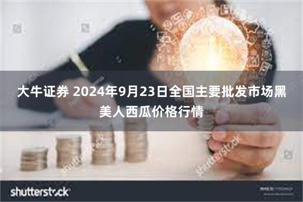 大牛证券 2024年9月23日全国主要批发市场黑美人西瓜价格行情