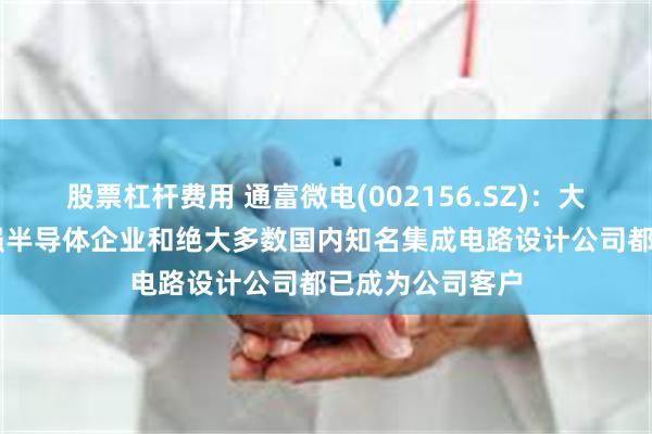 股票杠杆费用 通富微电(002156.SZ)：大多数世界前20强半导体企业和绝大多数国内知名集成电路设计公司都已成为公司客户