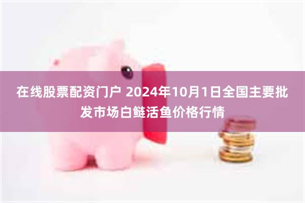 在线股票配资门户 2024年10月1日全国主要批发市场白鲢活鱼价格行情