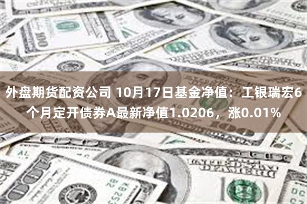 外盘期货配资公司 10月17日基金净值：工银瑞宏6个月定开债券A最新净值1.0206，涨0.01%