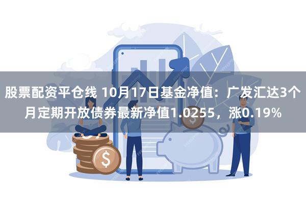 股票配资平仓线 10月17日基金净值：广发汇达3个月定期开放债券最新净值1.0255，涨0.19%