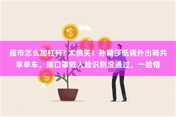 股市怎么加杠杆? 太搞笑！孙颖莎低调外出骑共享单车，摘口罩做人脸识别没通过，一脸懵