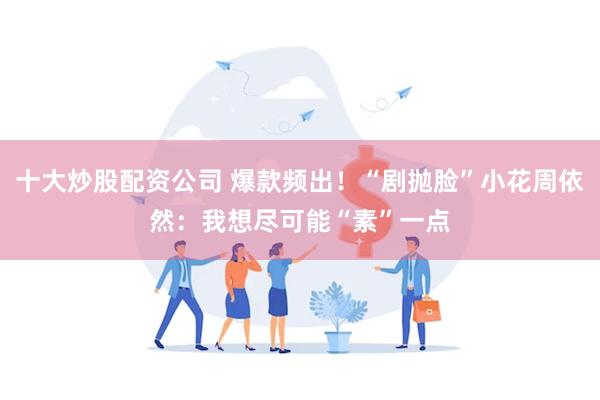 十大炒股配资公司 爆款频出！“剧抛脸”小花周依然：我想尽可能“素”一点