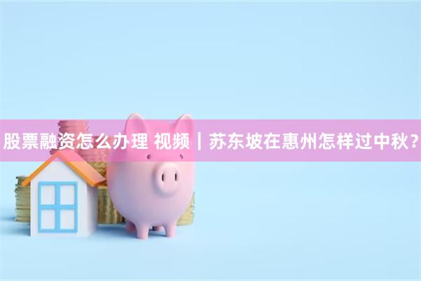 股票融资怎么办理 视频｜苏东坡在惠州怎样过中秋？