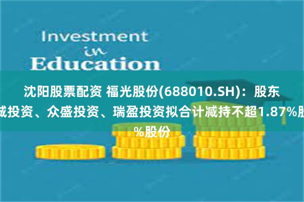 沈阳股票配资 福光股份(688010.SH)：股东聚诚投资、众盛投资、瑞盈投资拟合计减持不超1.87%股份