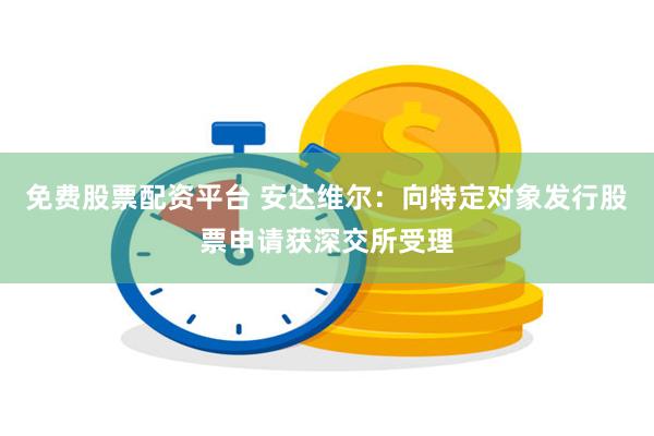 免费股票配资平台 安达维尔：向特定对象发行股票申请获深交所受理