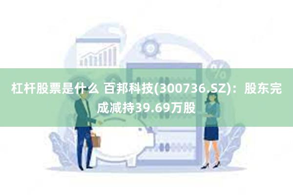 杠杆股票是什么 百邦科技(300736.SZ)：股东完成减持39.69万股