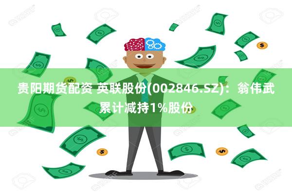 贵阳期货配资 英联股份(002846.SZ)：翁伟武累计减持1%股份