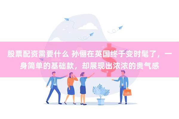 股票配资需要什么 孙俪在英国终于变时髦了，一身简单的基础款，却展现出浓浓的贵气感