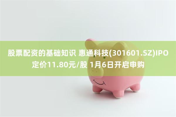 股票配资的基础知识 惠通科技(301601.SZ)IPO定价11.80元/股 1月6日开启申购