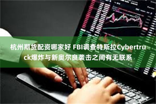 杭州期货配资哪家好 FBI调查特斯拉Cybertruck爆炸与新奥尔良袭击之间有无联系