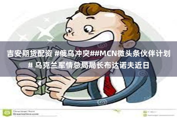 吉安期货配资 #俄乌冲突##MCN微头条伙伴计划# 乌克兰军情总局局长布达诺夫近日