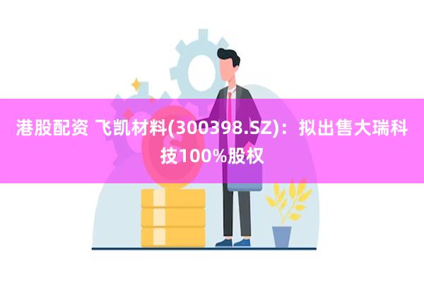 港股配资 飞凯材料(300398.SZ)：拟出售大瑞科技100%股权