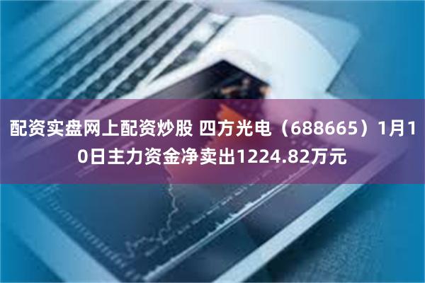 配资实盘网上配资炒股 四方光电（688665）1月10日主力资金净卖出1224.82万元