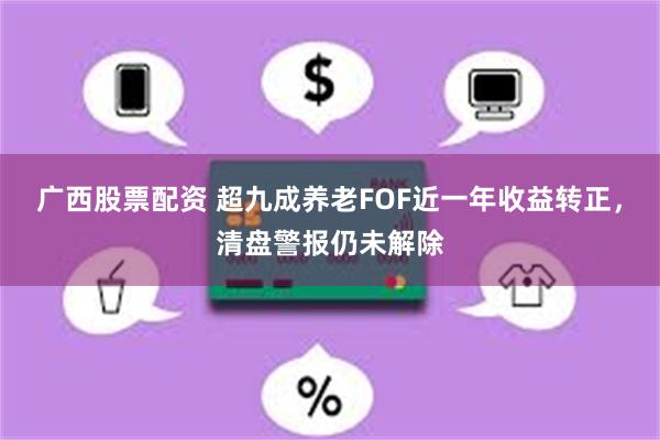 广西股票配资 超九成养老FOF近一年收益转正，清盘警报仍未解除