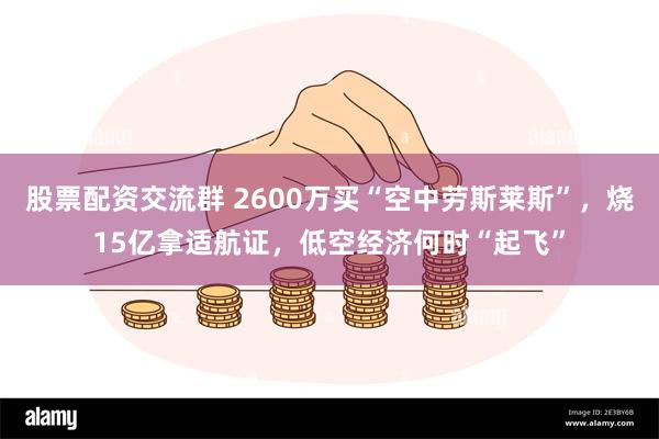 股票配资交流群 2600万买“空中劳斯莱斯”，烧15亿拿适航证，低空经济何时“起飞”