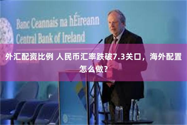 外汇配资比例 人民币汇率跌破7.3关口，海外配置怎么做？