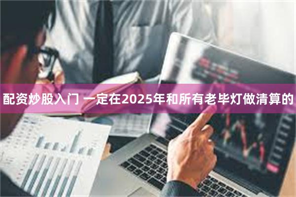 配资炒股入门 一定在2025年和所有老毕灯做清算的