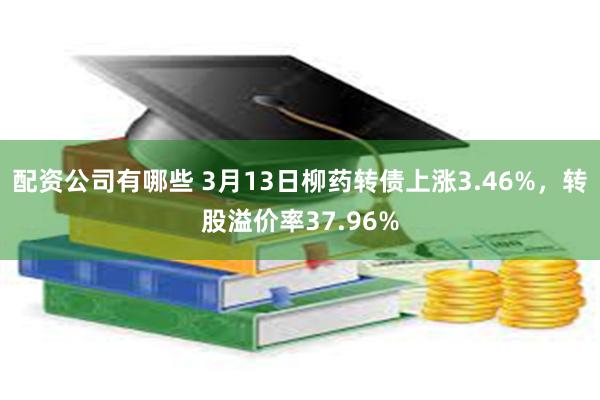 配资公司有哪些 3月13日柳药转债上涨3.46%，转股溢价率37.96%