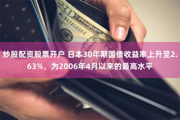 炒股配资股票开户 日本30年期国债收益率上升至2.63%，为2006年4月以来的最高水平