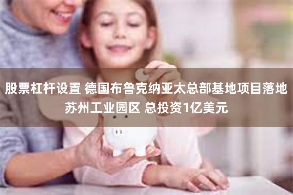 股票杠杆设置 德国布鲁克纳亚太总部基地项目落地苏州工业园区 总投资1亿美元