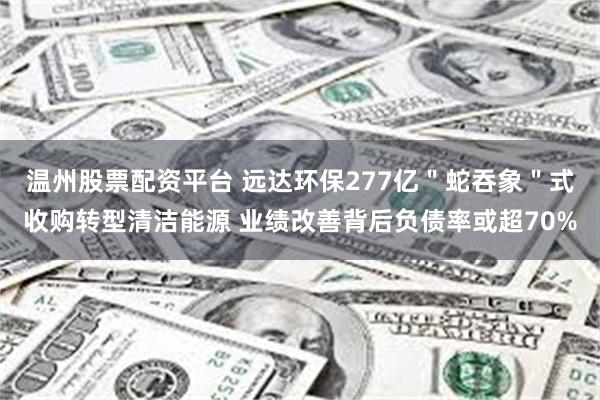 温州股票配资平台 远达环保277亿＂蛇吞象＂式收购转型清洁能源 业绩改善背后负债率或超70%