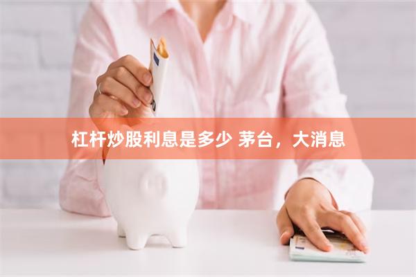 杠杆炒股利息是多少 茅台，大消息