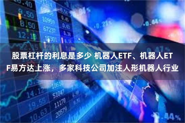 股票杠杆的利息是多少 机器人ETF、机器人ETF易方达上涨，多家科技公司加注人形机器人行业