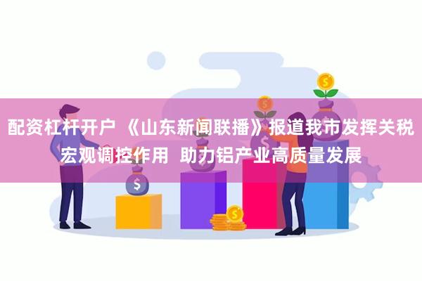 配资杠杆开户 《山东新闻联播》报道我市发挥关税宏观调控作用  助力铝产业高质量发展
