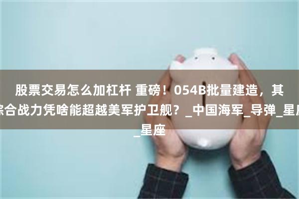 股票交易怎么加杠杆 重磅！054B批量建造，其综合战力凭啥能