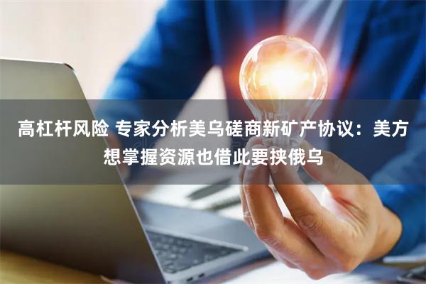 高杠杆风险 专家分析美乌磋商新矿产协议：美方想掌握资源也借此