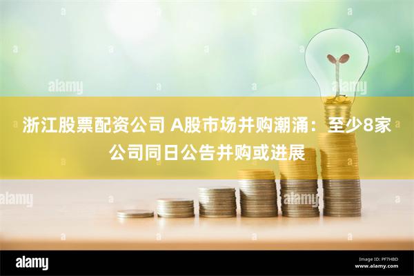 浙江股票配资公司 A股市场并购潮涌：至少8家公司同日公告并购