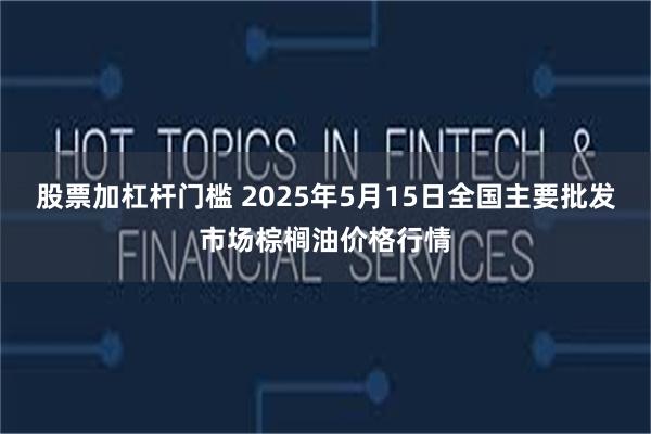 股票加杠杆门槛 2025年5月15日全国主要批发市场棕榈油价